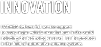 HARADA delivers full service support to every major vehicle manufacturer in the world including the technologies as well as the products in the field of automotive antenna systems.