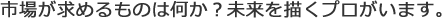 市場が求めるものは何か？未来を描くプロがいます。